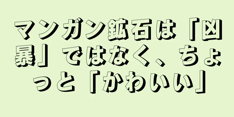 マンガン鉱石は「凶暴」ではなく、ちょっと「かわいい」