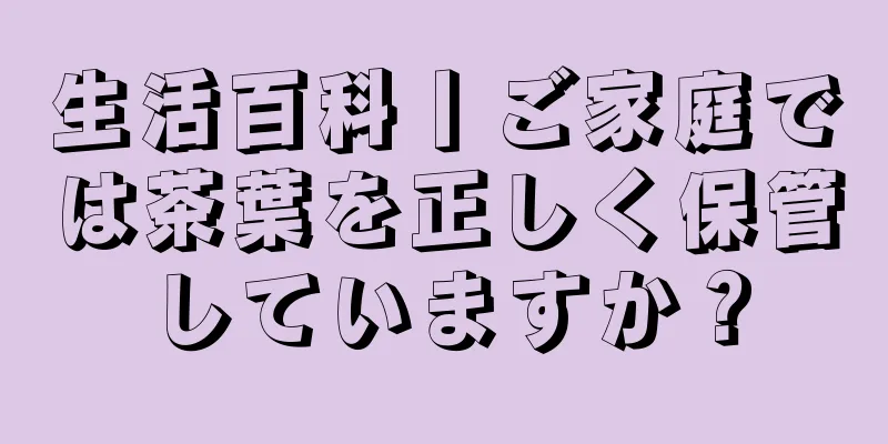 生活百科丨ご家庭では茶葉を正しく保管していますか？