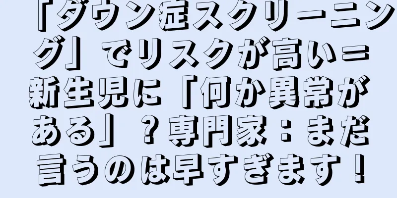 「ダウン症スクリーニング」でリスクが高い＝新生児に「何か異常がある」？専門家：まだ言うのは早すぎます！