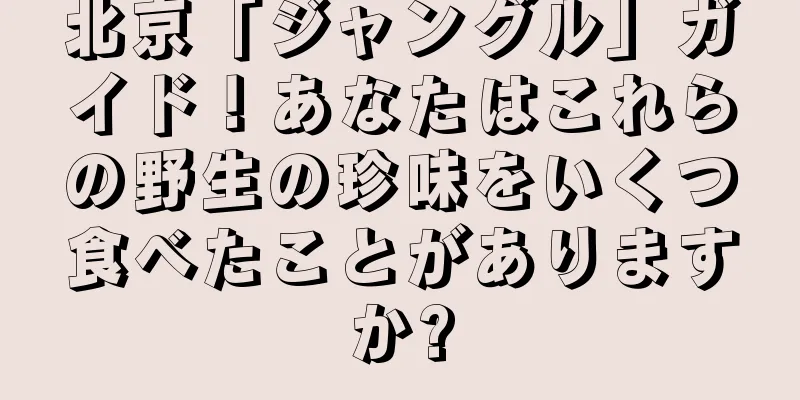 北京「ジャングル」ガイド！あなたはこれらの野生の珍味をいくつ食べたことがありますか?