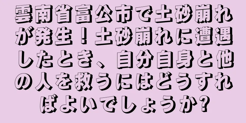 雲南省富公市で土砂崩れが発生！土砂崩れに遭遇したとき、自分自身と他の人を救うにはどうすればよいでしょうか?
