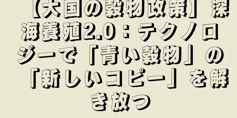 【大国の穀物政策】深海養殖2.0：テクノロジーで「青い穀物」の「新しいコピー」を解き放つ
