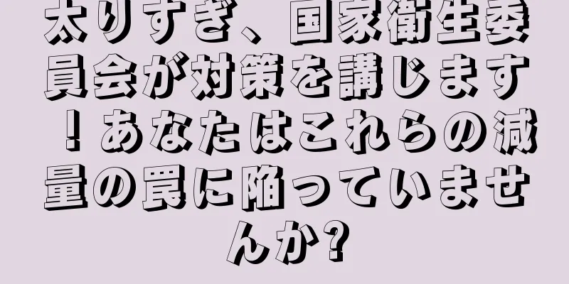 太りすぎ、国家衛生委員会が対策を講じます！あなたはこれらの減量の罠に陥っていませんか?