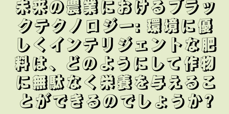 未来の農業におけるブラックテクノロジー: 環境に優しくインテリジェントな肥料は、どのようにして作物に無駄なく栄養を与えることができるのでしょうか?