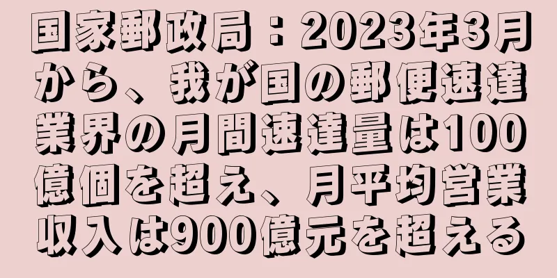 国家郵政局：2023年3月から、我が国の郵便速達業界の月間速達量は100億個を超え、月平均営業収入は900億元を超える