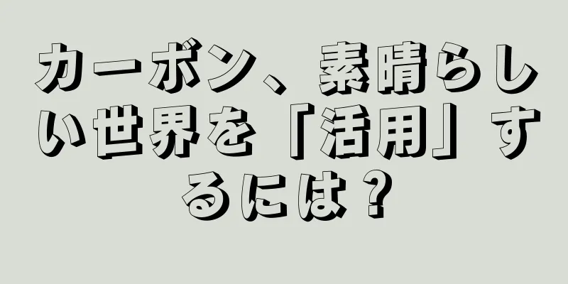 カーボン、素晴らしい世界を「活用」するには？