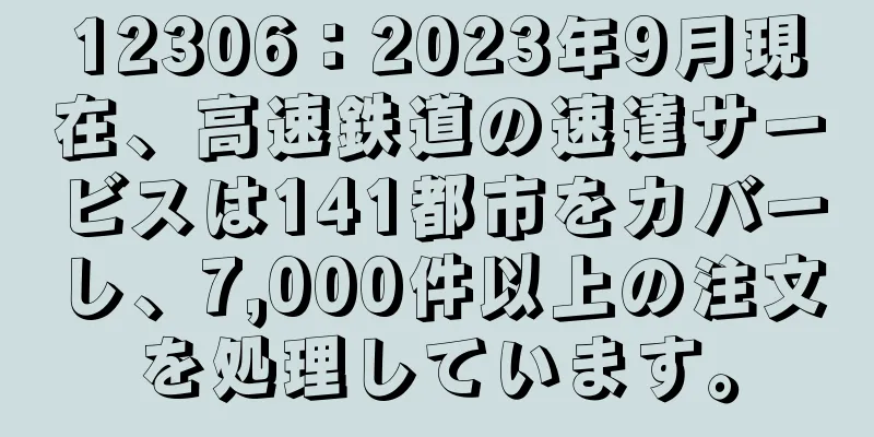 12306：2023年9月現在、高速鉄道の速達サービスは141都市をカバーし、7,000件以上の注文を処理しています。