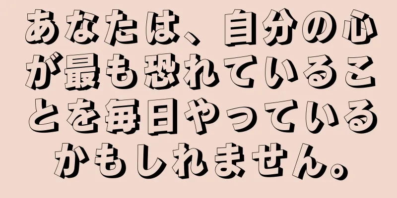 あなたは、自分の心が最も恐れていることを毎日やっているかもしれません。