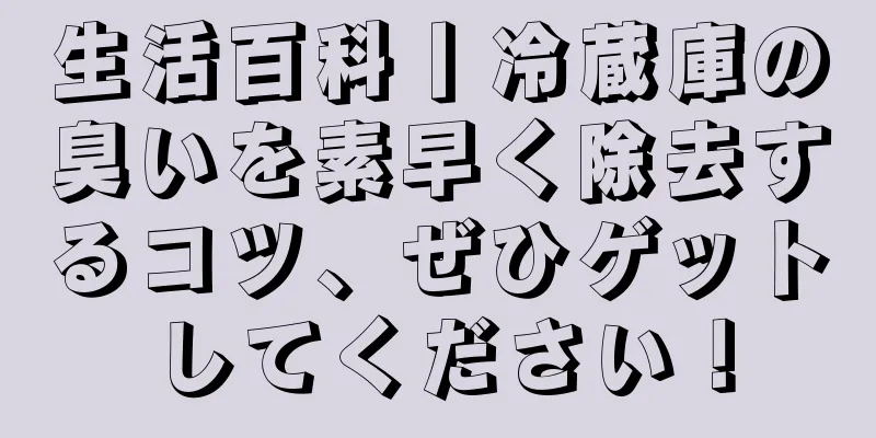 生活百科丨冷蔵庫の臭いを素早く除去するコツ、ぜひゲットしてください！