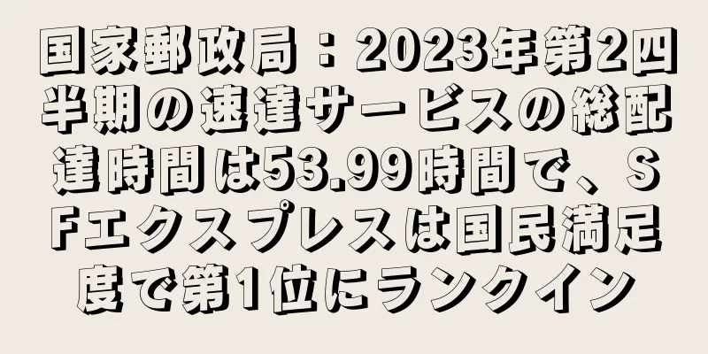 国家郵政局：2023年第2四半期の速達サービスの総配達時間は53.99時間で、SFエクスプレスは国民満足度で第1位にランクイン