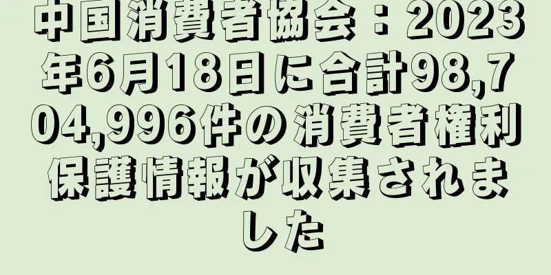 中国消費者協会：2023年6月18日に合計98,704,996件の消費者権利保護情報が収集されました