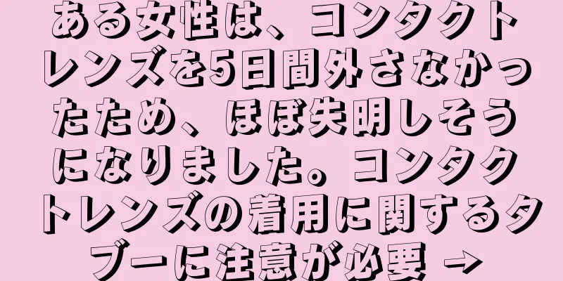 ある女性は、コンタクトレンズを5日間外さなかったため、ほぼ失明しそうになりました。コンタクトレンズの着用に関するタブーに注意が必要 →