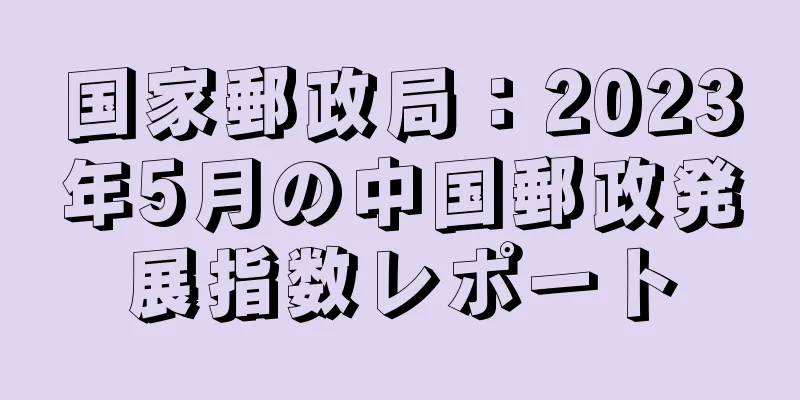 国家郵政局：2023年5月の中国郵政発展指数レポート