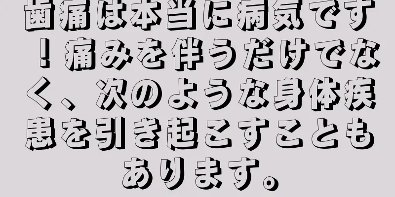 歯痛は本当に病気です！痛みを伴うだけでなく、次のような身体疾患を引き起こすこともあります。