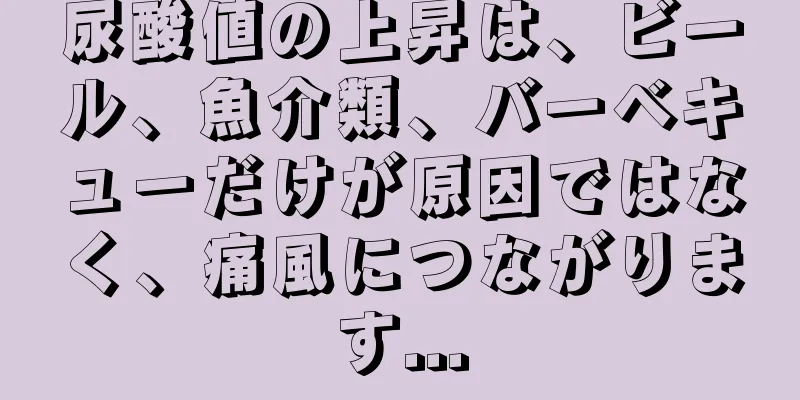 尿酸値の上昇は、ビール、魚介類、バーベキューだけが原因ではなく、痛風につながります...