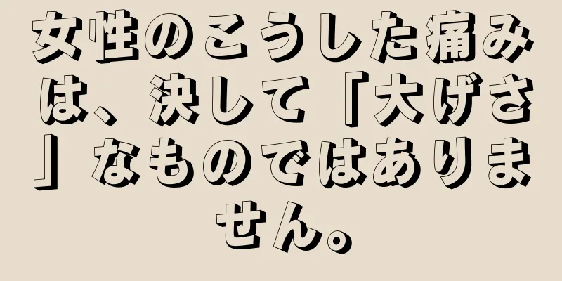 女性のこうした痛みは、決して「大げさ」なものではありません。