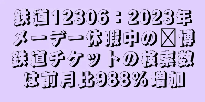 鉄道12306：2023年メーデー休暇中の淄博鉄道チケットの検索数は前月比988％増加