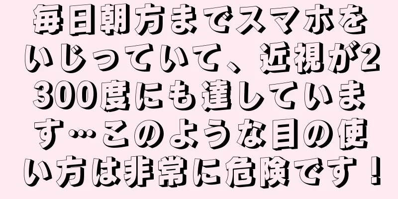 毎日朝方までスマホをいじっていて、近視が2300度にも達しています…このような目の使い方は非常に危険です！