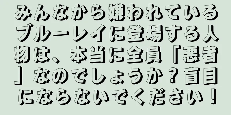 みんなから嫌われているブルーレイに登場する人物は、本当に全員「悪者」なのでしょうか？盲目にならないでください！