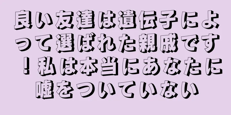 良い友達は遺伝子によって選ばれた親戚です！私は本当にあなたに嘘をついていない
