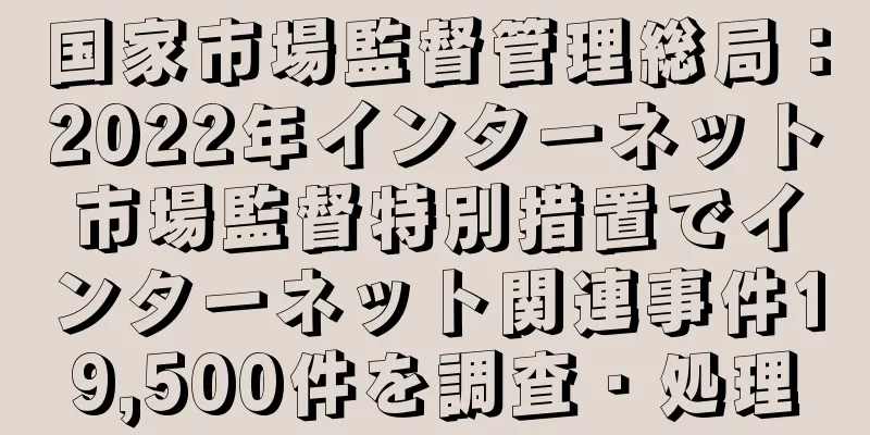 国家市場監督管理総局：2022年インターネット市場監督特別措置でインターネット関連事件19,500件を調査・処理