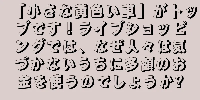 「小さな黄色い車」がトップです！ライブショッピングでは、なぜ人々は気づかないうちに多額のお金を使うのでしょうか?