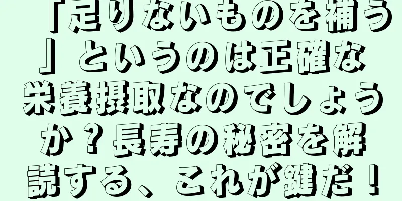 「足りないものを補う」というのは正確な栄養摂取なのでしょうか？長寿の秘密を解読する、これが鍵だ！
