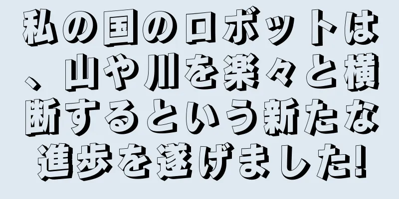 私の国のロボットは、山や川を楽々と横断するという新たな進歩を遂げました!