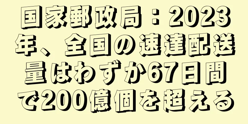 国家郵政局：2023年、全国の速達配送量はわずか67日間で200億個を超える