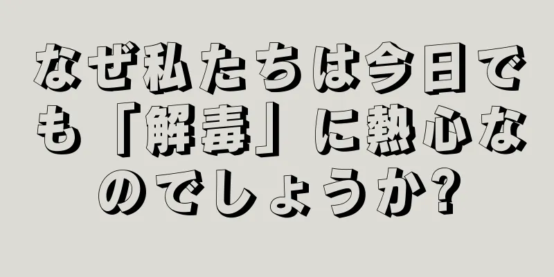 なぜ私たちは今日でも「解毒」に熱心なのでしょうか?
