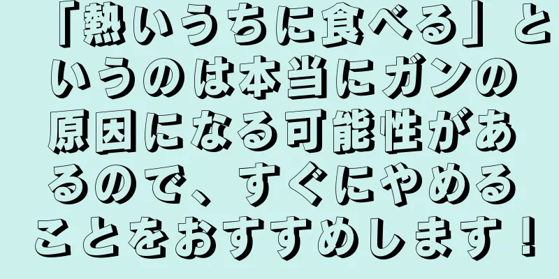 「熱いうちに食べる」というのは本当にガンの原因になる可能性があるので、すぐにやめることをおすすめします！