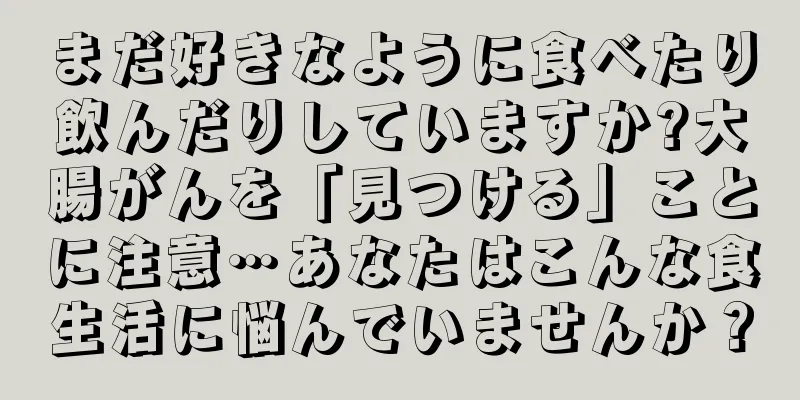まだ好きなように食べたり飲んだりしていますか?大腸がんを「見つける」ことに注意…あなたはこんな食生活に悩んでいませんか？