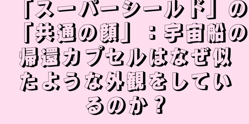 「スーパーシールド」の「共通の顔」：宇宙船の帰還カプセルはなぜ似たような外観をしているのか？