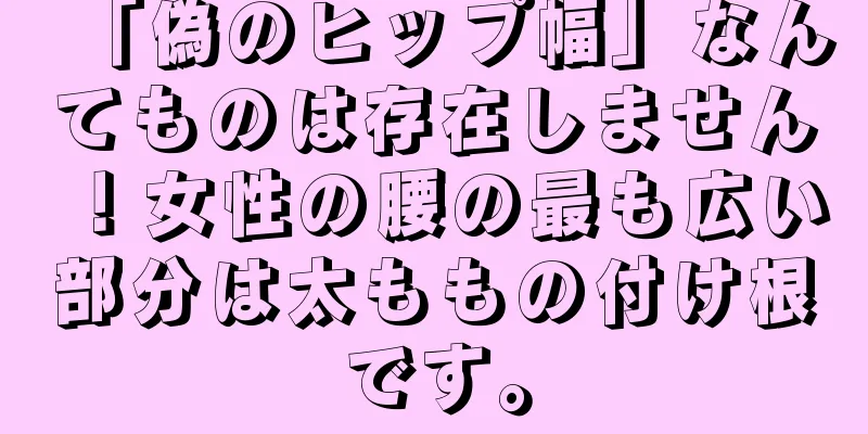 「偽のヒップ幅」なんてものは存在しません！女性の腰の最も広い部分は太ももの付け根です。
