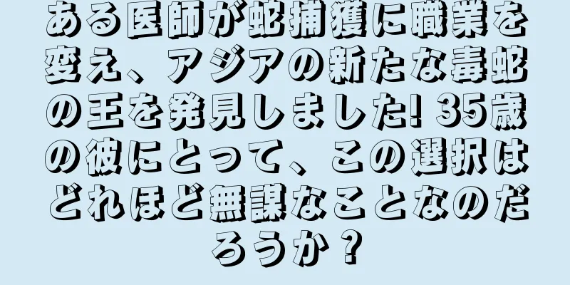 ある医師が蛇捕獲に職業を変え、アジアの新たな毒蛇の王を発見しました! 35歳の彼にとって、この選択はどれほど無謀なことなのだろうか？