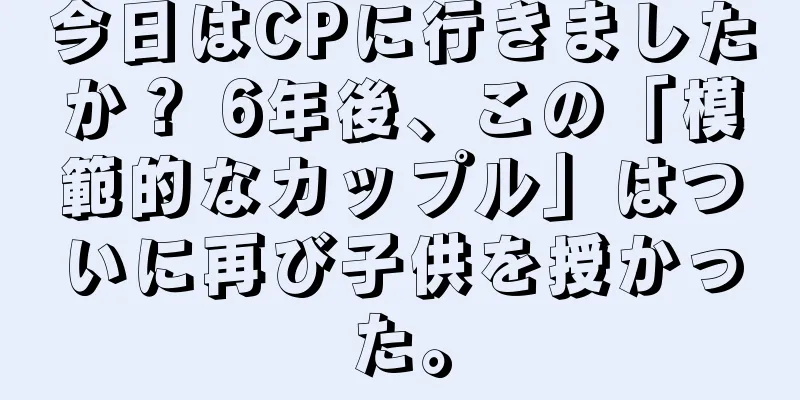 今日はCPに行きましたか？ 6年後、この「模範的なカップル」はついに再び子供を授かった。