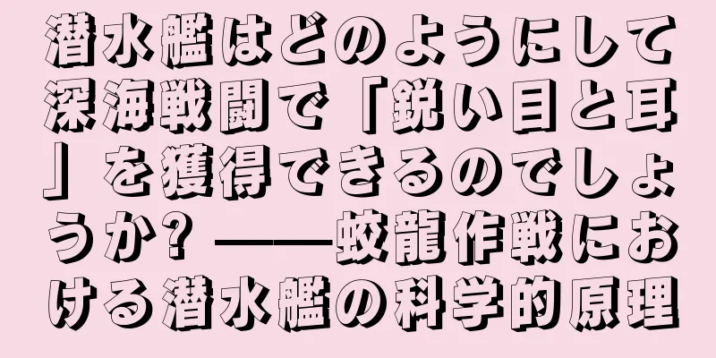 潜水艦はどのようにして深海戦闘で「鋭い目と耳」を獲得できるのでしょうか? ——蛟龍作戦における潜水艦の科学的原理