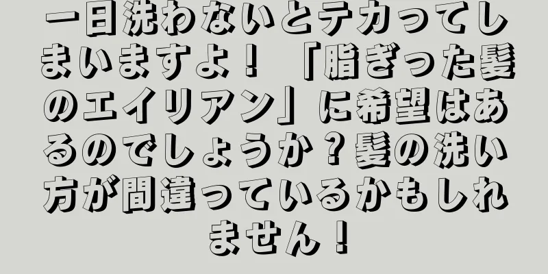 一日洗わないとテカってしまいますよ！ 「脂ぎった髪のエイリアン」に希望はあるのでしょうか？髪の洗い方が間違っているかもしれません！
