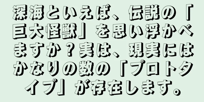 深海といえば、伝説の「巨大怪獣」を思い浮かべますか？実は、現実にはかなりの数の「プロトタイプ」が存在します。