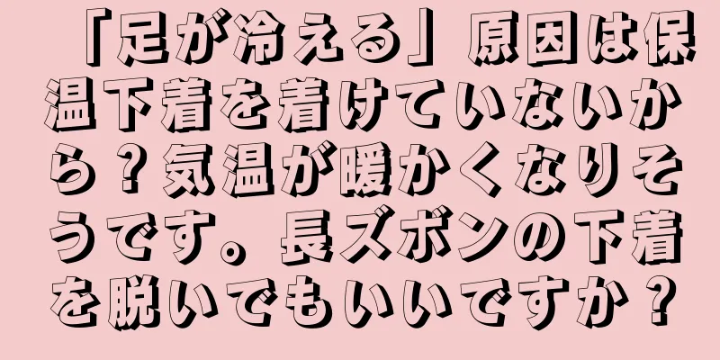 「足が冷える」原因は保温下着を着けていないから？気温が暖かくなりそうです。長ズボンの下着を脱いでもいいですか？