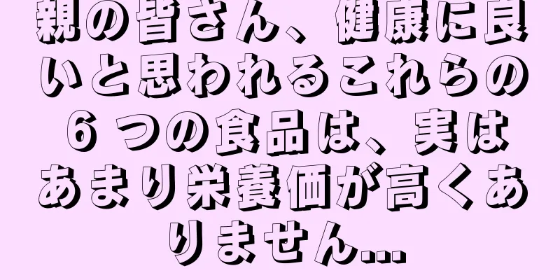 親の皆さん、健康に良いと思われるこれらの 6 つの食品は、実はあまり栄養価が高くありません...