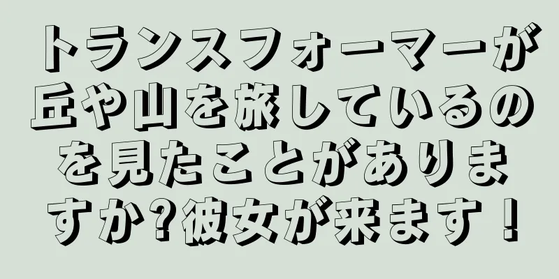 トランスフォーマーが丘や山を旅しているのを見たことがありますか?彼女が来ます！