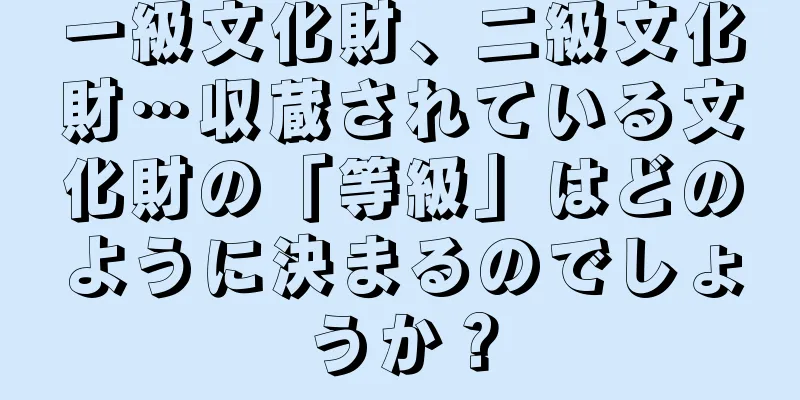一級文化財、二級文化財…収蔵されている文化財の「等級」はどのように決まるのでしょうか？
