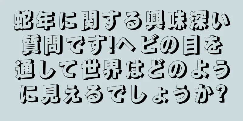 蛇年に関する興味深い質問です!ヘビの目を通して世界はどのように見えるでしょうか?