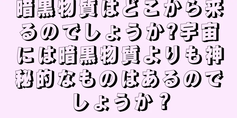 暗黒物質はどこから来るのでしょうか?宇宙には暗黒物質よりも神秘的なものはあるのでしょうか？