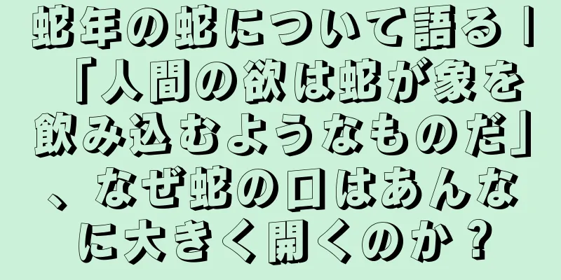 蛇年の蛇について語る | 「人間の欲は蛇が象を飲み込むようなものだ」、なぜ蛇の口はあんなに大きく開くのか？