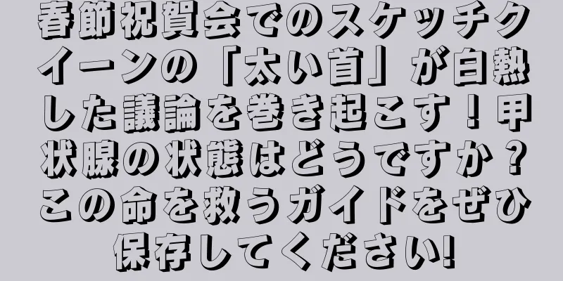 春節祝賀会でのスケッチクイーンの「太い首」が白熱した議論を巻き起こす！甲状腺の状態はどうですか？この命を救うガイドをぜひ保存してください!