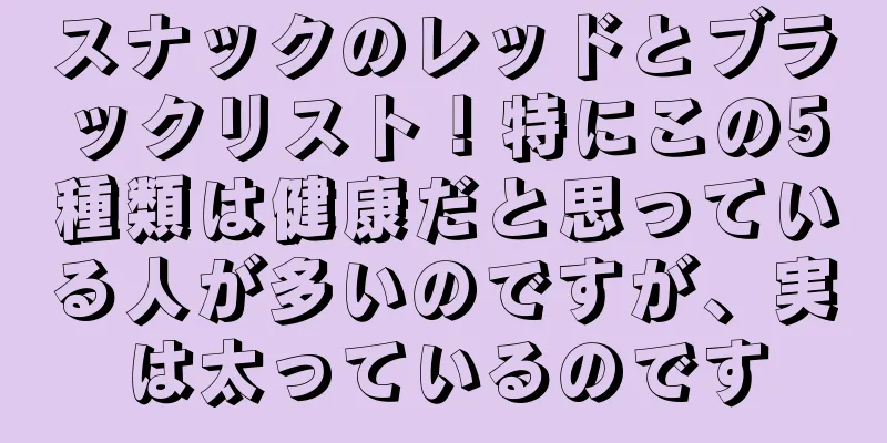 スナックのレッドとブラックリスト！特にこの5種類は健康だと思っている人が多いのですが、実は太っているのです
