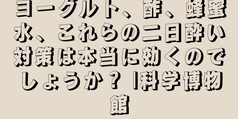 ヨーグルト、酢、蜂蜜水、これらの二日酔い対策は本当に効くのでしょうか？ |科学博物館