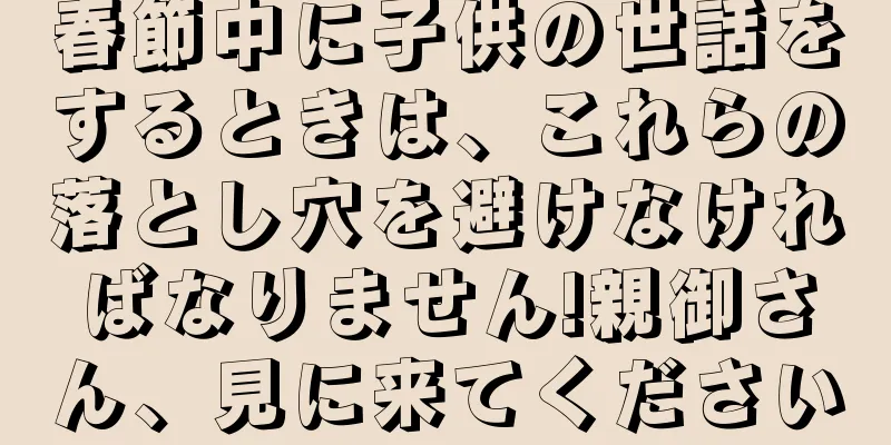 春節中に子供の世話をするときは、これらの落とし穴を避けなければなりません!親御さん、見に来てください
